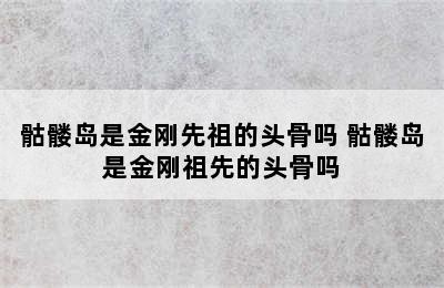 骷髅岛是金刚先祖的头骨吗 骷髅岛是金刚祖先的头骨吗